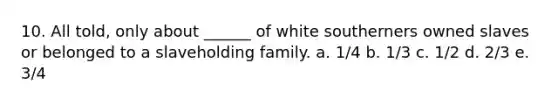 10. All told, only about ______ of white southerners owned slaves or belonged to a slaveholding family. a. 1/4 b. 1/3 c. 1/2 d. 2/3 e. 3/4