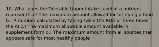 10. What does the Tolerable Upper Intake Level of a nutrient represent? a.! The maximum amount allowed for fortifying a food b.! A number calculated by taking twice the RDA or three times the AI c.! The maximum allowable amount available in supplement form d.! The maximum amount from all sources that appears safe for most healthy people