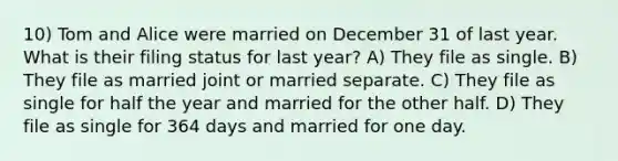 10) Tom and Alice were married on December 31 of last year. What is their filing status for last year? A) They file as single. B) They file as married joint or married separate. C) They file as single for half the year and married for the other half. D) They file as single for 364 days and married for one day.