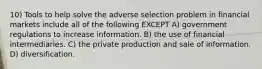 10) Tools to help solve the adverse selection problem in financial markets include all of the following EXCEPT A) government regulations to increase information. B) the use of financial intermediaries. C) the private production and sale of information. D) diversification.