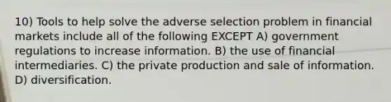 10) Tools to help solve the adverse selection problem in financial markets include all of the following EXCEPT A) government regulations to increase information. B) the use of financial intermediaries. C) the private production and sale of information. D) diversification.