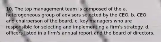 10. The top management team is composed of the a. heterogeneous group of advisors selected by the CEO. b. CEO and chairperson of the board. c. key managers who are responsible for selecting and implementing a firm's strategy. d. officers listed in a firm's annual report and the board of directors.