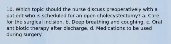 10. Which topic should the nurse discuss preoperatively with a patient who is scheduled for an open cholecystectomy? a. Care for the surgical incision. b. Deep breathing and coughing. c. Oral antibiotic therapy after discharge. d. Medications to be used during surgery.