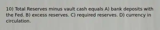 10) Total Reserves minus vault cash equals A) bank deposits with the Fed. B) excess reserves. C) required reserves. D) currency in circulation.