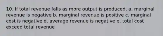 10. If total revenue falls as more output is produced, a. marginal revenue is negative b. marginal revenue is positive c. marginal cost is negative d. average revenue is negative e. total cost exceed total revenue