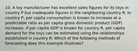 10. A toy manufacturer has excellent sales figures for its toys in country P but inadequate figures in the neighboring country R. In country P, per capita consumption is known to increase at a predictable ratio as per capita gross domestic product (GDP) increases. If per capita GDP is known for country R, per capita demand for the toys can be estimated using the relationships established in country R. Which of the following methods of forecasting does this example illustrate?