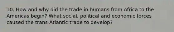 10. How and why did the trade in humans from Africa to the Americas begin? What social, political and economic forces caused the trans-Atlantic trade to develop?