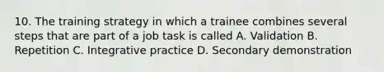 10. The training strategy in which a trainee combines several steps that are part of a job task is called A. Validation B. Repetition C. Integrative practice D. Secondary demonstration