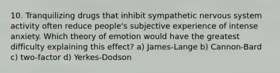 10. Tranquilizing drugs that inhibit sympathetic nervous system activity often reduce people's subjective experience of intense anxiety. Which theory of emotion would have the greatest difficulty explaining this effect? a) James-Lange b) Cannon-Bard c) two-factor d) Yerkes-Dodson