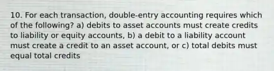 10. For each transaction, double-entry accounting requires which of the following? a) debits to asset accounts must create credits to liability or equity accounts, b) a debit to a liability account must create a credit to an asset account, or c) total debits must equal total credits