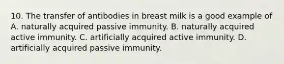 10. The transfer of antibodies in breast milk is a good example of A. naturally acquired passive immunity. B. naturally acquired active immunity. C. artificially acquired active immunity. D. artificially acquired passive immunity.