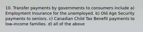 10. Transfer payments by governments to consumers include a) Employment Insurance for the unemployed. b) Old Age Security payments to seniors. c) Canadian Child Tax Benefit payments to low-income families. d) all of the above