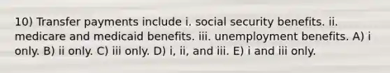 10) Transfer payments include i. social security benefits. ii. medicare and medicaid benefits. iii. unemployment benefits. A) i only. B) ii only. C) iii only. D) i, ii, and iii. E) i and iii only.