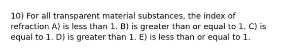 10) For all transparent material substances, the index of refraction A) is less than 1. B) is greater than or equal to 1. C) is equal to 1. D) is greater than 1. E) is less than or equal to 1.