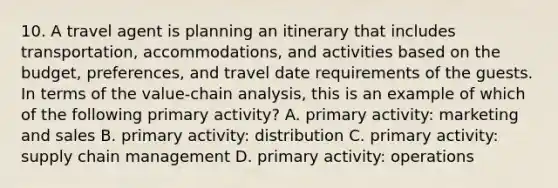 10. A travel agent is planning an itinerary that includes transportation, accommodations, and activities based on the budget, preferences, and travel date requirements of the guests. In terms of the value-chain analysis, this is an example of which of the following primary activity? A. primary activity: marketing and sales B. primary activity: distribution C. primary activity: supply chain management D. primary activity: operations