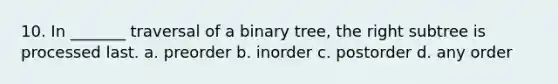 10. In _______ traversal of a binary tree, the right subtree is processed last. a. preorder b. inorder c. postorder d. any order