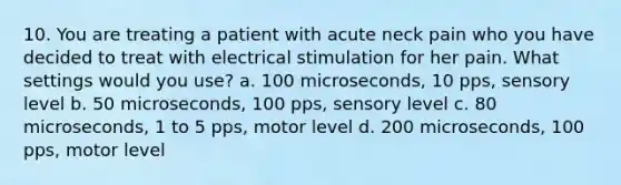 10. You are treating a patient with acute neck pain who you have decided to treat with electrical stimulation for her pain. What settings would you use? a. 100 microseconds, 10 pps, sensory level b. 50 microseconds, 100 pps, sensory level c. 80 microseconds, 1 to 5 pps, motor level d. 200 microseconds, 100 pps, motor level