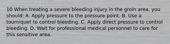 10 When treating a severe bleeding injury in the groin area, you should: A. Apply pressure to the pressure point. B. Use a tourniquet to control bleeding. C. Apply direct pressure to control bleeding. D. Wait for professional medical personnel to care for this sensitive area.