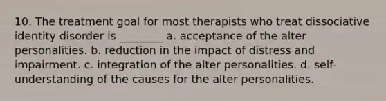 10. The treatment goal for most therapists who treat dissociative identity disorder is ________ a. acceptance of the alter personalities. b. reduction in the impact of distress and impairment. c. integration of the alter personalities. d. self-understanding of the causes for the alter personalities.