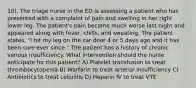 10). The triage nurse in the ED is assessing a patient who has presented with a complaint of pain and swelling in her right lower leg. The patient's pain became much worse last night and appeared along with fever, chills, and sweating. The patient states, "I hit my leg on the car door 4 or 5 days ago and it has been sore ever since." The patient has a history of chronic venous insufficiency. What intervention should the nurse anticipate for this patient? A) Platelet transfusion to treat thrombocytopenia B) Warfarin to treat arterial insufficiency C) Antibiotics to treat cellulitis D) Heparin IV to treat VTE