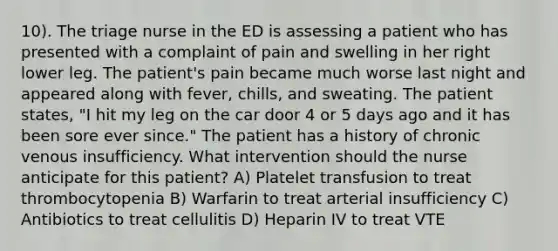 10). The triage nurse in the ED is assessing a patient who has presented with a complaint of pain and swelling in her right lower leg. The patient's pain became much worse last night and appeared along with fever, chills, and sweating. The patient states, "I hit my leg on the car door 4 or 5 days ago and it has been sore ever since." The patient has a history of chronic venous insufficiency. What intervention should the nurse anticipate for this patient? A) Platelet transfusion to treat thrombocytopenia B) Warfarin to treat arterial insufficiency C) Antibiotics to treat cellulitis D) Heparin IV to treat VTE