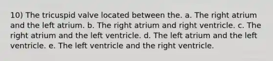 10) The tricuspid valve located between the. a. The right atrium and the left atrium. b. The right atrium and right ventricle. c. The right atrium and the left ventricle. d. The left atrium and the left ventricle. e. The left ventricle and the right ventricle.