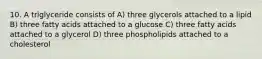 10. A triglyceride consists of A) three glycerols attached to a lipid B) three fatty acids attached to a glucose C) three fatty acids attached to a glycerol D) three phospholipids attached to a cholesterol