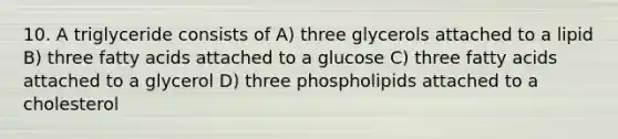 10. A triglyceride consists of A) three glycerols attached to a lipid B) three fatty acids attached to a glucose C) three fatty acids attached to a glycerol D) three phospholipids attached to a cholesterol