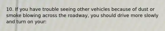 10. If you have trouble seeing other vehicles because of dust or smoke blowing across the roadway, you should drive more slowly and turn on your: