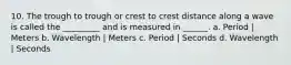 10. The trough to trough or crest to crest distance along a wave is called the _________ and is measured in ______. a. Period | Meters b. Wavelength | Meters c. Period | Seconds d. Wavelength | Seconds