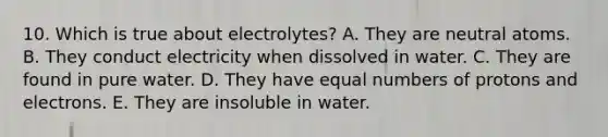 10. Which is true about electrolytes? A. They are neutral atoms. B. They conduct electricity when dissolved in water. C. They are found in pure water. D. They have equal numbers of protons and electrons. E. They are insoluble in water.