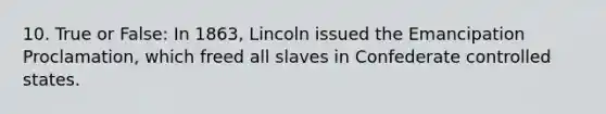 10. True or False: In 1863, Lincoln issued the Emancipation Proclamation, which freed all slaves in Confederate controlled states.