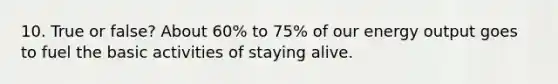 10. True or false? About 60% to 75% of our energy output goes to fuel the basic activities of staying alive.