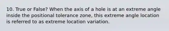 10. True or False? When the axis of a hole is at an extreme angle inside the positional tolerance zone, this extreme angle location is referred to as extreme location variation.