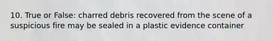 10. True or False: charred debris recovered from the scene of a suspicious fire may be sealed in a plastic evidence container