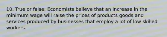 10. True or false: Economists believe that an increase in the minimum wage will raise the prices of products goods and services produced by businesses that employ a lot of low skilled workers.