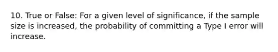 10. True or False: For a given level of significance, if the <a href='https://www.questionai.com/knowledge/km2eMbMMqT-sample-size' class='anchor-knowledge'>sample size</a> is increased, the probability of committing a Type I error will increase.