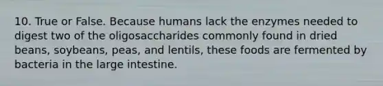 10. True or False. Because humans lack the enzymes needed to digest two of the oligosaccharides commonly found in dried beans, soybeans, peas, and lentils, these foods are fermented by bacteria in the large intestine.