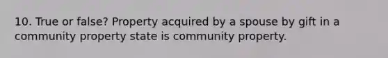 10. True or false? Property acquired by a spouse by gift in a community property state is community property.