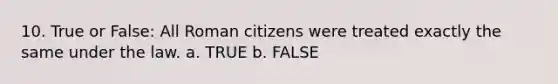 10. True or False: All Roman citizens were treated exactly the same under the law. a. TRUE b. FALSE