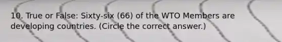 10. True or False: Sixty-six (66) of the WTO Members are developing countries. (Circle the correct answer.)