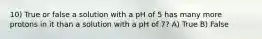 10) True or false a solution with a pH of 5 has many more protons in it than a solution with a pH of 7? A) True B) False