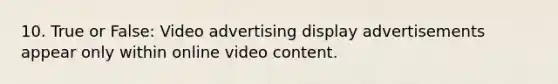 10. True or False: Video advertising display advertisements appear only within online video content.