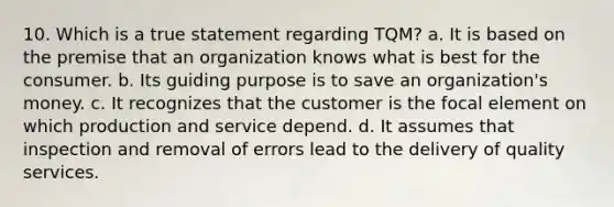 10. Which is a true statement regarding TQM? a. It is based on the premise that an organization knows what is best for the consumer. b. Its guiding purpose is to save an organization's money. c. It recognizes that the customer is the focal element on which production and service depend. d. It assumes that inspection and removal of errors lead to the delivery of quality services.