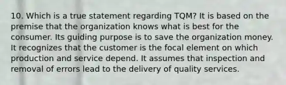 10. Which is a true statement regarding TQM? It is based on the premise that the organization knows what is best for the consumer. Its guiding purpose is to save the organization money. It recognizes that the customer is the focal element on which production and service depend. It assumes that inspection and removal of errors lead to the delivery of quality services.