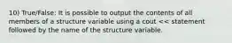 10) True/False: It is possible to output the contents of all members of a structure variable using a cout << statement followed by the name of the structure variable.