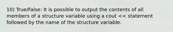 10) True/False: It is possible to output the contents of all members of a structure variable using a cout << statement followed by the name of the structure variable.