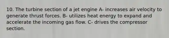 10. The turbine section of a jet engine A- increases air velocity to generate thrust forces. B- utilizes heat energy to expand and accelerate the incoming gas flow. C- drives the compressor section.