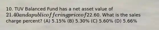 10. TUV Balanced Fund has a net asset value of 21.40 and a public offering price of22.60. What is the sales charge percent? (A) 5.15% (B) 5.30% (C) 5.60% (D) 5.66%