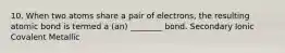 10. When two atoms share a pair of electrons, the resulting atomic bond is termed a (an) ________ bond. Secondary Ionic Covalent Metallic